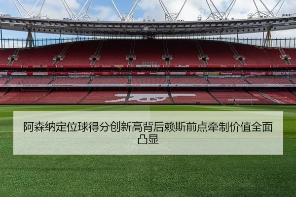 阿森纳定位球得分创新高背后赖斯前点牵制价值全面凸显