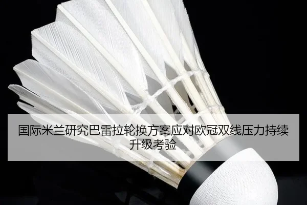 国际米兰研究巴雷拉轮换方案应对欧冠双线压力持续升级考验